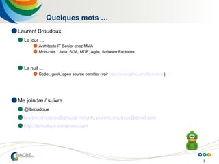 3
Quelques mots …
 Laurent Broudoux
 Le jour …
 Architecte IT Senior chez MMA
 Mots-clés : Java, SOA, MDE, Agile, Software Factories
 La nuit ...
 Coder, geek, open source comitter (voir http://www.githu.com/lbroudoux)
 Me joindre / suivre
 @lbroudoux
 laurent.broudoux@groupe-mma.fr, laurent.broudoux@gmail.com
 http://lbroudoux.wordpress.com
 