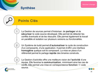 30
Points Clés
Synthèse
1 La Gestion de sources permet d’historiser, de partager et de
sécuriser le code source développé. Elle permet de détecter les
conflits éventuels et de les résoudre. Elle permet également le travail
en parallèle et isolation sur plusieurs versions ou fonctionalités.
2 Un Système de build permet d’automatiser le cycle de construction
d’un composants, d’une application. Il permet d’offrir une interface
homogène quelque soit le composant. La mise en place d’un
référentiel permet le partage rapide des binaires construits.
3 La Gestion d’activités offre une meilleure vision de l’activité d’une
équipe. Elle favorise la communication, minimisant ainsi les cas de
conflit. Elle permet une mise en correspondance fonction  code
source.
 