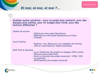 32
Et moi, et moi, et moi ?...
Quelles autres solutions : pour un projet plus restreint, pour des
équipes plus petites, pour un budget plus limité, pour des
technos différentes ?
Gestion de sources
- GitHub pour des projets OpenSource
- BitBucket pour des projets OpenSource ou Privés
- Unfuddle
Issue Tracking
- Redmine, Trac, Mantis pour une installation On Premise
- JIRA en mode SaaS (ex: relation partenaire)
Build Tools & repository
- Ivy ou Gradle pour des projets sur langage JVM ou autres
- Rake pour des projets Ruby
- Grunt ou Gulp pour des projets Javascript / HTML / CSS
- Ivy repository
- NPM repository pour projets Javascript
 