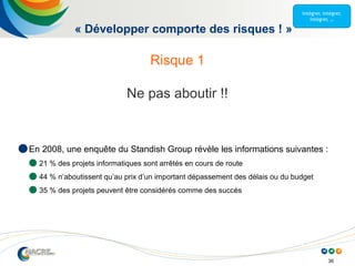 36
« Développer comporte des risques ! »
Risque 1
Ne pas aboutir !!
 En 2008, une enquête du Standish Group révèle les informations suivantes :
 21 % des projets informatiques sont arrêtés en cours de route
 44 % n’aboutissent qu’au prix d’un important dépassement des délais ou du budget
 35 % des projets peuvent être considérés comme des succès
 