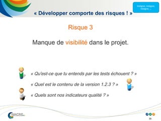39
« Développer comporte des risques ! »
Risque 3
Manque de visibilité dans le projet.
« Qu'est-ce que tu entends par les tests échouent ? »
« Quel est le contenu de la version 1.2.3 ? »
« Quels sont nos indicateurs qualité ? »
 