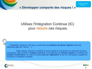 42
« Développer comporte des risques ! »
Utilisez l'Intégration Continue (IC)
pour réduire ces risques.
L’Intégration Continue n’est pas un outil mais une pratique de génie logiciel issue des
méthodes agile (XP, Scrum, …)
Cette pratique cherche à accélérer le temps global de construction en réduisant le temps
d’intégration. Elle consiste à intégrer souvent et à progresser par petites étapes en vérifiant qu’à
chaque modification de code on introduit pas de régression et que l’on est toujours capable de
construire ou déployer le logiciel.
 