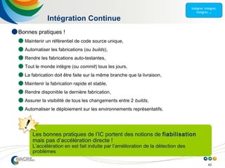 43
Intégration Continue
Les bonnes pratiques de l’IC portent des notions de fiabilisation
mais pas d’accélération directe !
L’accélération en est fait induite par l’amélioration de la détection des
problèmes
 Bonnes pratiques !
 Maintenir un référentiel de code source unique,
 Automatiser les fabrications (ou builds),
 Rendre les fabrications auto-testantes,
 Tout le monde intègre (ou commit) tous les jours,
 La fabrication doit être faite sur la même branche que la livraison,
 Maintenir la fabrication rapide et stable,
 Rendre disponible la dernière fabrication,
 Assurer la visibilité de tous les changements entre 2 builds,
 Automatiser le déploiement sur les environnements représentatifs.
 