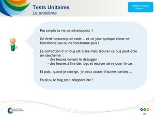 49
Tests Unitaires
Le problème
Pas simple la vie de développeur !
On écrit beaucoup de code … et un jour quelque chose ne
fonctionne pas ou ne fonctionne plus !
La correction d’un bug est aisée mais trouver ce bug peut-être
un cauchemar :
- des heures devant le debugger
- des heures à lire des logs et essayer de rejouer le cas
Et puis, quand je corrige, je peux casser d’autres parties …
En plus, le bug peut réapparaitre !
 