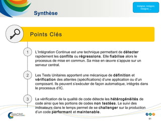 61
Points Clés
Synthèse
1 L’Intégration Continue est une technique permettant de détecter
rapidement les conflits ou régressions. Elle fiabilise alors le
processus de mise en commun. Sa mise en œuvre s’appuie sur un
serveur central.
2 Les Tests Unitaires apportent une mécanique de définition et
vérification des attentes (spécifications) d’une application ou d’un
composant. Ils peuvent s’exécuter de façon automatique, intégrés dans
le processus d’IC.
3 La vérification de la qualité de code détecte les hétérogénéités de
code ainsi que les portions de codes non testées. Le suivi des
indicateurs dans le temps permet de se challenger sur la production
d’un code performant et maintenable.
 