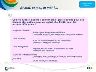 63
Et moi, et moi, et moi ?...
Quelles autres solutions : pour un projet plus restreint, pour des
équipes plus petites, pour un budget plus limité, pour des
technos différentes ?
Intégration Continue
- TravisCI pour des projets OpenSource
- CloudBees, Bamboo pour des projets OpenSource ou Privés
Tests unitaires
- xUnit sur pratiquement toutes les plateformes
- Jasmine / Karma pour Javascript
Tests d’intégration
- Arquilian pour les tests « in container » sur JVM
- Protractor pour Javascript
Qualité de code et couverture
- Checkstyle, PMD, FindBugs, Cobertura, Jacoco / EclEmma
pour Java
- JsLint, JsHint pour Javascript
 