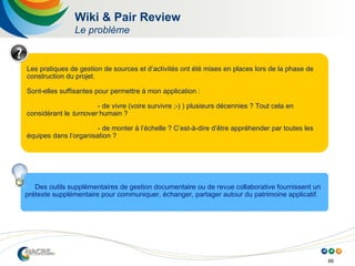 66
Wiki & Pair Review
Le problème
Les pratiques de gestion de sources et d’activités ont été mises en places lors de la phase de
construction du projet.
Sont-elles suffisantes pour permettre à mon application :
- de vivre (voire survivre ;-) ) plusieurs décennies ? Tout cela en
considérant le turnover humain ?
- de monter à l’échelle ? C’est-à-dire d’être appréhender par toutes les
équipes dans l’organisation ?
Des outils supplémentaires de gestion documentaire ou de revue collaborative fournissent un
prétexte supplémentaire pour communiquer, échanger, partager autour du patrimoine applicatif.
 