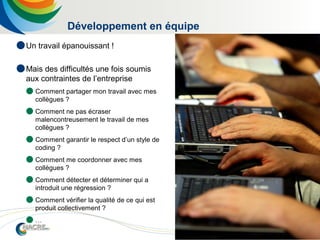 8
Développement en équipe
 Un travail épanouissant !
 Mais des difficultés une fois soumis
aux contraintes de l’entreprise
 Comment partager mon travail avec mes
collègues ?
 Comment ne pas écraser
malencontreusement le travail de mes
collègues ?
 Comment garantir le respect d’un style de
coding ?
 Comment me coordonner avec mes
collègues ?
 Comment détecter et déterminer qui a
introduit une régression ?
 Comment vérifier la qualité de ce qui est
produit collectivement ?
 …
 