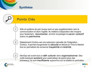 81
Synthèse
Points Clés
1 Wiki et système de pair review sont un pas supplémentaire vers la
communication et donc l’agilité. Ils mettent à disposition des moyens
pour facilement : documenter, enrichir et partager le savoir collectif
autour du patrimoine.
2 Déploiement Continu est une extension naturelle de l’Intégration
Continu. Il permet d’augmenter la vélocité et réduire le Time to Market
tout en permettant de conserver traçabilité et visibilité.
3 DevOps est avant tout un défi culturel donc organisationnel. Des
outils basiques existent pour automatiser de grand pans des
processus, ils sont insuffisants aujourd’hui sur la totalité du périmètre.
 