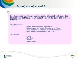 83
Et moi, et moi, et moi ?...
Quelles autres solutions : pour un projet plus restreint, pour des
équipes plus petites, pour un budget plus limité, pour des technos
différentes ?
Wiki et Pair review
- GitHub pour des projets OpenSource
- BitBucket pour des projets OpenSource ou Privés
- Gogs, Redmine ou Trac pour les projets on premise
- Gerrit pour les utilisateurs du « raw » Git
DevOps tools
- Puppet
- Run Deck
- Docker
- Shell scripts !!
 