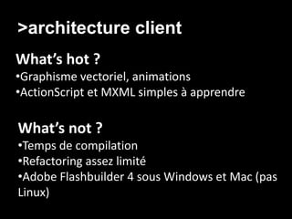 >architecture client/ Agilité
What’s hot ?
•Graphisme vectoriel, animations
•ActionScript et MXML simples à apprendre

What’s not ?
•Temps de compilation
•Refactoring assez limité
•Adobe Flashbuilder 4 sous Windows et Mac (pas
Linux)
 