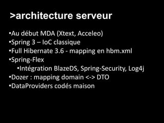 >architecture serveur
•Au début MDA (Xtext, Acceleo)
•Spring 3 – IoC classique
•Full Hibernate 3.6 - mapping en hbm.xml
•Spring-Flex
   •Intégration BlazeDS, Spring-Security, Log4j
•Dozer : mapping domain <-> DTO
•DataProviders codés maison
 