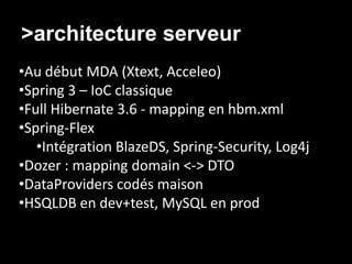>architecture serveur
•Au début MDA (Xtext, Acceleo)
•Spring 3 – IoC classique
•Full Hibernate 3.6 - mapping en hbm.xml
•Spring-Flex
   •Intégration BlazeDS, Spring-Security, Log4j
•Dozer : mapping domain <-> DTO
•DataProviders codés maison
•HSQLDB en dev+test, MySQL en prod
 