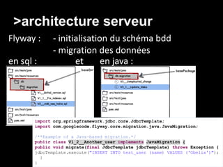 >architecture serveur
Flyway :      - initialisation du schéma bdd
              - migration des données
en sql :             et      en java :




       import org.springframework.jdbc.core.JdbcTemplate;
       import com.googlecode.flyway.core.migration.java.JavaMigration;

       /**Example of a Java-based migration.*/
       public class V1_2__Another_user implements JavaMigration {
       public void migrate(final JdbcTemplate jdbcTemplate) throws Exception {
       jdbcTemplate.execute("INSERT INTO test_user (name) VALUES ('Obelix')");
         }
       }
 