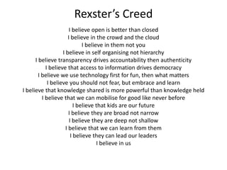 Rexster’s Creed
I believe open is better than closed
I believe in the crowd and the cloud
I believe in them not you
I believe in self organising not hierarchy
I believe transparency drives accountability then authenticity
I believe that access to information drives democracy
I believe we use technology first for fun, then what matters
I believe you should not fear, but embrace and learn
I believe that knowledge shared is more powerful than knowledge held
I believe that we can mobilise for good like never before
I believe that kids are our future
I believe they are broad not narrow
I believe they are deep not shallow
I believe that we can learn from them
I believe they can lead our leaders
I believe in us

 