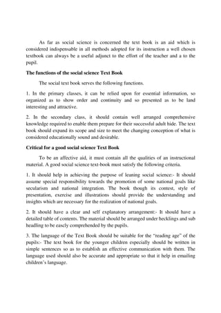 As far as social science is concerned the text book is an aid which is
considered indispensable in all methods adopted for its instruction a well chosen
textbook can always be a useful adjunct to the effort of the teacher and a to the
pupil.
The functions of the social science Text Book
The social text book serves the following functions.
1. In the primary classes, it can be relied upon for essential information, so
organized as to show order and continuity and so presented as to be land
interesting and attractive.
2. In the secondary class, it should contain well arranged comprehensive
knowledge required to enable them prepare for their successful adult hide. The text
book should expand its scope and size to meet the changing conception of what is
considered educationally sound and desirable.
Critical for a good social science Text Book
To be an affective aid, it must contain all the qualities of an instructional
material. A good social science text-book must satisfy the following criteria.
1. It should help in achieving the purpose of leaning social science:- It should
assume special responsibility towards the promotion of some national goals like
secularism and national integration. The book though its contest, style of
presentation, exercise and illustrations should provide the understanding and
insights which are necessary for the realization of national goals.
2. It should have a clear and self explanatory arrangement:- It should have a
detailed table of contents. The material should be arranged under hecklings and sub
headling to be eascly comprehended by the pupils.
3. The language of the Text Book should be suitable for the “reading age” of the
pupils:- The text book for the younger children especially should be written in
simple sentences so as to establish an effective communication with them. The
language used should also be accurate and appropriate so that it help in emailing
children’s language.
 