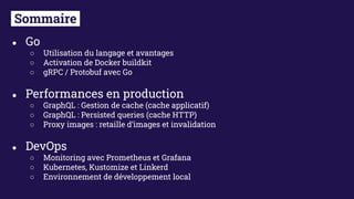 ● Go
○ Utilisation du langage et avantages
○ Activation de Docker buildkit
○ gRPC / Protobuf avec Go
● Performances en production
○ GraphQL : Gestion de cache (cache applicatif)
○ GraphQL : Persisted queries (cache HTTP)
○ Proxy images : retaille d’images et invalidation
● DevOps
○ Monitoring avec Prometheus et Grafana
○ Kubernetes, Kustomize et Linkerd
○ Environnement de développement local
Sommaire.
 