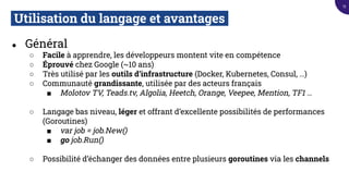 Utilisation du langage et avantages.
● Général
○ Facile à apprendre, les développeurs montent vite en compétence
○ Éprouvé chez Google (~10 ans)
○ Très utilisé par les outils d’infrastructure (Docker, Kubernetes, Consul, …)
○ Communauté grandissante, utilisée par des acteurs français
■ Molotov TV, Teads.tv, Algolia, Heetch, Orange, Veepee, Mention, TF1 …
○ Langage bas niveau, léger et offrant d’excellente possibilités de performances
(Goroutines)
■ var job = job.New()
■ go job.Run()
○ Possibilité d’échanger des données entre plusieurs goroutines via les channels
15
 