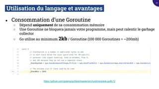 Utilisation du langage et avantages.
● Consommation d’une Goroutine
○ Dépend uniquement de sa consommation mémoire
○ Une Goroutine ne bloquera jamais votre programme, mais peut ralentir le garbage
collector
○ Go utilise au minimum 2kb / Goroutine (100 000 Goroutines = ~200mb)
https://github.com/golang/go/blob/master/src/runtime/stack.go#L72
20
 