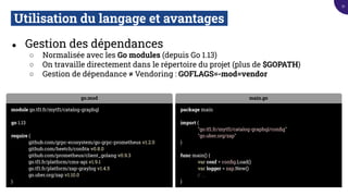 Utilisation du langage et avantages.
● Gestion des dépendances
○ Normalisée avec les Go modules (depuis Go 1.13)
○ On travaille directement dans le répertoire du projet (plus de $GOPATH)
○ Gestion de dépendance ≠ Vendoring : GOFLAGS=-mod=vendor
go.mod
module go.tf1.fr/mytf1/catalog-graphql
go 1.13
require (
github.com/grpc-ecosystem/go-grpc-prometheus v1.2.0
github.com/heetch/conﬁta v0.8.0
github.com/prometheus/client_golang v0.9.3
go.tf1.fr/platform/cms-api v1.9.1
go.tf1.fr/platform/zap-graylog v1.4.5
go.uber.org/zap v1.10.0
)
main.go
package main
import (
"go.tf1.fr/mytf1/catalog-graphql/conﬁg"
"go.uber.org/zap"
)
func main() {
var conf = conﬁg.Load()
var logger = zap.New()
// ...
}
21
 