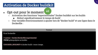 Activation de Docker buildkit.
● Opt-out pour le moment
○ Activation des fonctions “experimentales” Docker buildkit sur les builds
■ Réduit signiﬁcativement le temps de build
○ Une variable d’environnement à ajouter lors de “docker build” et une ligne dans le
Dockerﬁle :
Terminal
$ cat Dockerﬁle
# syntax = docker/dockerﬁle:experimental
FROM golang:alpine as builder
$ DOCKER_BUILDKIT=1 docker build -t mon-image .
x2
25
 