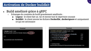 Activation de Docker buildkit.
● Build amélioré grâce à gRPC
○ Echanges du contexte de build grandement améliorés :
■ Legacy : le client fait un .tar et envoie tout le répertoire courant
■ Buildkit : le client envoie les ﬁchiers Dockerﬁle, .dockerignore et uniquement
ce qui est nécessaire
Terminal
$ DOCKER_BUILDKIT=1 docker build -t test .
[+] Building 0.1s (5/5) FINISHED
=> [internal] load build deﬁnition from Dockerﬁle 0.0s
=> => transferring dockerﬁle: 37B 0.0s
=> [internal] load .dockerignore 0.0s
=> => transferring context: 2B 0.0s
[...]
=> writing image
sha256:ba5bca3a525ac97573b2e1d3cb936ad50cf8129eedfa9 0.0s
Terminal
$ docker build -t test .
Sending build context to Docker daemon 4.315GB
[...]
Successfully built c9ec5d33e12e
27
 