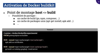 Activation de Docker buildkit.
● Point de montage host <> build
○ Possibilité de partager :
■ un cache de build (go, npm, composer, …)
■ un cache de packages unix (apt-get install, apk add …)
■ ...
Terminal
# syntax = docker/dockerﬁle:experimental
FROM golang:alpine as builder
RUN --mount=type=cache,target=/var/cache/apk 
apk add ca-certiﬁcates
RUN --mount=type=cache,target=/root/.cache/go-build 
go build -o /catalog-graphql ./cmd/server
28
 