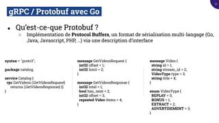 gRPC / Protobuf avec Go.
● Qu’est-ce-que Protobuf ?
○ Implémentation de Protocol Buffers, un format de sérialisation multi-langage (Go,
Java, Javascript, PHP, …) via une description d’interface
syntax = "proto3";
package catalog;
service Catalog {
rpc GetVideos (GetVideosRequest)
returns (GetVideosResponse) {}
}
message GetVideosRequest {
int32 offset = 1;
int32 limit = 2;
}
message GetVideosResponse {
int32 total = 1;
bool has_next = 2;
int32 offset = 3;
repeated Video items = 4;
}
message Video {
string id = 1;
string stream_id = 2;
VideoType type = 3;
string title = 4;
}
enum VideoType {
REPLAY = 0;
BONUS = 1;
EXTRACT = 2;
ADVERTISEMENT = 3;
}
31
 