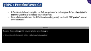 gRPC / Protobuf avec Go.
○ Il faut tout d’abord compiler un ﬁchier qui sera le même pour le/les client(s) et le
serveur (contrat d’interface entre les deux).
○ Compilation du ﬁchier de déﬁnition (catalog.proto) via l’outli CLI “protoc” fourni
avec Protobuf :
Terminal
$ protoc -I ./api catalog.proto --go_out=plugins=grpc:./pkg/grpc
// Génère du code Go dans le ﬁchier : ./pkg/grpc/catalog.pb.go
33
 