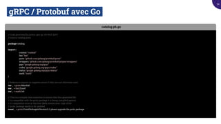 gRPC / Protobuf avec Go.
catalog.pb.go
// Code generated by protoc-gen-go. DO NOT EDIT.
// source: catalog.proto
package catalog
import (
context "context"
fmt "fmt"
proto "github.com/golang/protobuf/proto"
wrappers "github.com/golang/protobuf/ptypes/wrappers"
grpc "google.golang.org/grpc"
codes "google.golang.org/grpc/codes"
status "google.golang.org/grpc/status"
math "math"
)
// Reference imports to suppress errors if they are not otherwise used.
var _ = proto.Marshal
var _ = fmt.Errorf
var _ = math.Inf
// This is a compile-time assertion to ensure that this generated ﬁle
// is compatible with the proto package it is being compiled against.
// A compilation error at this line likely means your copy of the
// proto package needs to be updated.
const _ = proto.ProtoPackageIsVersion3 // please upgrade the proto package
...
34
 