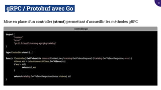 gRPC / Protobuf avec Go.
Mise en place d’un controller (struct) permettant d’accueillir les méthodes gRPC
controller.go
import (
“context”
“error”
"go.tf1.fr/mytf1/catalog-api/pkg/catalog"
)
type Controller struct { ... }
func (c *Controller) GetVideos(ctx context.Context, req *catalog.GetVideosRequest) (*catalog.GetVideosResponse, error) {
videos, err := c.elasticsearchClient.GetVideos(ctx)
if err != nil {
return nil, err
}
return &catalog.GetVideosResponse(items: videos), nil
}
35
 