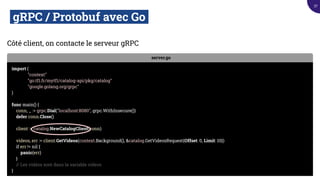 gRPC / Protobuf avec Go.
Côté client, on contacte le serveur gRPC
server.go
import (
"context"
"go.tf1.fr/mytf1/catalog-api/pkg/catalog"
"google.golang.org/grpc"
)
func main() {
conn, _ := grpc.Dial("localhost:8080", grpc.WithInsecure())
defer conn.Close()
client := catalog.NewCatalogClient(conn)
videos, err := client.GetVideos(context.Background(), &catalog.GetVideosRequest{Offset: 0, Limit: 10})
if err != nil {
panic(err)
}
// Les vidéos sont dans la variable videos
}
37
 
