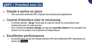 gRPC / Protobuf avec Go.
● Simple à mettre en place
○ Une nouvelle méthode RPC s’ajoute très facilement/rapidement
● Contrat d’interface clair et versioning
○ Le ﬁchier généré “.pb.go” ainsi que le code du client Go (controller) sont
versionnés avec le code serveur
○ Si le contrat du serveur change, on tag une nouvelle release et on récupère les
clients sur les projets via la gestion de dépendance
● Excellentes performances
○ En production, en pic de charge (soirée), 99% des méthodes RPC répondent en
moins de 100ms .
38
 