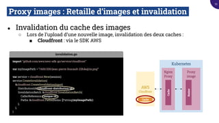 Proxy images : Retaille d’images et invalidation.
● Invalidation du cache des images
○ Lors de l’upload d’une nouvelle image, invalidation des deux caches :
■ Cloudfront : via le SDK AWS
Kubernetes
Proxy
image
Resizer
AWS
Cloudfront
Nginx
Proxy
Cache
Cache
invalidation.go
import "github.com/aws/aws-sdk-go/service/cloudfront"
var myImagePath = “/600/200/jean-pierre-foucault-23h4s@1x.png”
var service = cloudfront.New(session)
service.CreateInvalidation(
&cloudfront.CreateInvalidationInput{
DistributionId: <cloudfront-distribution-id>,
InvalidationBatch: &cloudfront.InvalidationBatch{
CallerReference: <unique-id>
Paths: &cloudfront.Paths{Items: []*string{myImagePath}}
},
},
)
53
 