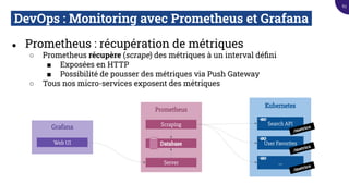 DevOps : Monitoring avec Prometheus et Grafana.
● Prometheus : récupération de métriques
○ Prometheus récupère (scrape) des métriques à un interval déﬁni
■ Exposées en HTTP
■ Possibilité de pousser des métriques via Push Gateway
○ Tous nos micro-services exposent des métriques
Prometheus
Scraping
Kubernetes
Search API
User Favorites
...
Database
Server
Grafana
Web UI
/metrics
/metrics
/metrics
63
 