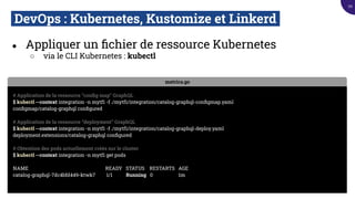 DevOps : Kubernetes, Kustomize et Linkerd.
● Appliquer un ﬁchier de ressource Kubernetes
○ via le CLI Kubernetes : kubectl
metrics.go
# Application de la ressource “conﬁg map” GraphQL
$ kubectl --context integration -n mytf1 -f ./mytf1/integration/catalog-graphql-conﬁgmap.yaml
conﬁgmap/catalog-graphql conﬁgured
# Application de la ressource “deployment” GraphQL
$ kubectl --context integration -n mytf1 -f ./mytf1/integration/catalog-graphql-deploy.yaml
deployment.extensions/catalog-graphql conﬁgured
# Obtention des pods actuellement créés sur le cluster
$ kubectl --context integration -n mytf1 get pods
NAME READY STATUS RESTARTS AGE
catalog-graphql-7dc4bfd449-ktwk7 1/1 Running 0 1m
70
 
