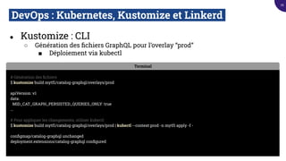 DevOps : Kubernetes, Kustomize et Linkerd.
● Kustomize : CLI
○ Génération des ﬁchiers GraphQL pour l’overlay “prod”
■ Déploiement via kubectl
Terminal
# Génération des ﬁchiers
$ kustomize build mytf1/catalog-graphql/overlays/prod
apiVersion: v1
data:
MID_CAT_GRAPH_PERSISTED_QUERIES_ONLY: true
...
# Pour appliquer les changements, utiliser kubectl
$ kustomize build mytf1/catalog-graphql/overlays/prod | kubectl --context prod -n mytf1 apply -f -
conﬁgmap/catalog-graphql unchanged
deployment.extensions/catalog-graphql conﬁgured
76
 