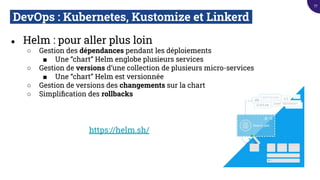 DevOps : Kubernetes, Kustomize et Linkerd.
● Helm : pour aller plus loin
○ Gestion des dépendances pendant les déploiements
■ Une “chart” Helm englobe plusieurs services
○ Gestion de versions d’une collection de plusieurs micro-services
■ Une “chart” Helm est versionnée
○ Gestion de versions des changements sur la chart
○ Simpliﬁcation des rollbacks
https://helm.sh/
77
 