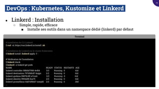DevOps : Kubernetes, Kustomize et Linkerd.
● Linkerd : Installation
○ Simple, rapide, efﬁcace
■ Installe ses outils dans un namespace dédié (linkerd) par défaut
Terminal
# Installation du CLI Linkerd
$ curl -sL https://run.linkerd.io/install | sh
# Installation de Linkerd sur le cluster Kubernetes
$ linkerd install | kubectl apply -f -
# Vériﬁcation de l’installation
$ linkerd check
$ kubectl -n linkerd get pods
NAME READY STATUS RESTARTS AGE
linkerd-controller-5f865d7998-4v8l4 3/3 Running 0 61d
linkerd-destination-797df4fc87-kxjgn 2/2 Running 0 61d
linkerd-grafana-59875c9ff-x7cm6 2/2 Running 0 61d
linkerd-identity-ff594df8-fnx79 2/2 Running 0 61d
linkerd-prometheus-64d7df6bd7-mwpfd 2/2 Running 0 20d
...
79
 