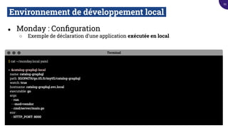 Environnement de développement local.
● Monday : Conﬁguration
○ Exemple de déclaration d’une application exécutée en local
Terminal
$ cat ~/monday.local.yaml
<: &catalog-graphql-local
name: catalog-graphql
path: $GOPATH/go.tf1.fr/mytf1/catalog-graphql
watch: true
hostname: catalog-graphql.svc.local
executable: go
args:
- run
- -mod=vendor
- cmd/server/main.go
env:
- HTTP_PORT: 8000
93
 