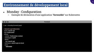 Environnement de développement local.
● Monday : Conﬁguration
○ Exemple de déclaration d’une application “forwardée” sur Kubernetes
Terminal
$ cat ~/monday.forward.yaml
<: &search-api-kubernetes
name: search-api
type: kubernetes
values:
context: *kubernetes-context
namespace: mytf1
labels:
app: search-api
hostname: search-api.svc.local
ports:
- 8080:8080
94
 