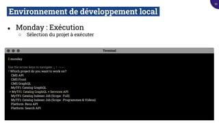 Environnement de développement local.
● Monday : Exécution
○ Sélection du projet à exécuter
Terminal
$ monday
Use the arrow keys to navigate: ↓ ↑ → ←
? Which project do you want to work on?:
CMS API
CMS Front
CMS GraphQL
MyTF1: Catalog GraphQL
▸ MyTF1: Catalog GraphQL + Services API
MyTF1: Catalog Indexer Job (Scope : Full)
MyTF1: Catalog Indexer Job (Scope : Programmes & Videos)
Platform: Reco API
Platform: Search API
95
 