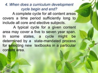 4. When does a curriculum development
cycle begin and end?
A complete cycle for all content areas
covers a time period sufficiently long to
include all core and elective subjects.
A typical cycle for a given content
area may cover a five to seven year span.
In some states, a cycle might be
determined by a state-mandated process
for selecting new textbooks in a particular
content area.
 