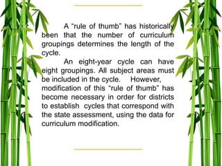 A “rule of thumb” has historically
been that the number of curriculum
groupings determines the length of the
cycle.
An eight-year cycle can have
eight groupings. All subject areas must
be included in the cycle. However,
modification of this “rule of thumb” has
become necessary in order for districts
to establish cycles that correspond with
the state assessment, using the data for
curriculum modification.
 
