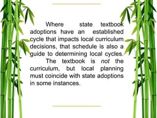 Where state textbook
adoptions have an established
cycle that impacts local curriculum
decisions, that schedule is also a
guide to determining local cycles.
The textbook is not the
curriculum, but local planning
must coincide with state adoptions
in some instances.
 