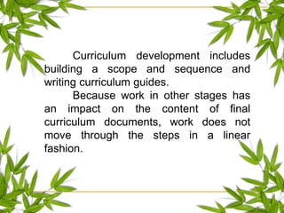 Curriculum development includes
building a scope and sequence and
writing curriculum guides.
Because work in other stages has
an impact on the content of final
curriculum documents, work does not
move through the steps in a linear
fashion.
 