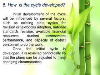 5. How is the cycle developed?
Initial development of the cycle
will be influenced by several factors,
such as existing state cycles for
revision or textbooks adoption, national
standards revision, available financial
resources, student assessment
performance, and capacity of district
personnel to do the work.
Once the initial cycle is
developed, it is revisited periodically so
that the plans can be adjusted to meet
changing circumstances.
 