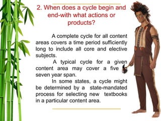 2. When does a cycle begin and
end-with what actions or
products?
A complete cycle for all content
areas covers a time period sufficiently
long to include all core and elective
subjects.
A typical cycle for a given
content area may cover a five to
seven year span.
In some states, a cycle might
be determined by a state-mandated
process for selecting new textbooks
in a particular content area.
 