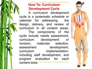 How To: Curriculum
Development Cycle
A curriculum development
cycle is a systematic schedule or
calendar for addressing the
design, delivery, and review of
curriculum in all content areas.
The components of the
cycle include needs assessment,
curriculum development or
revision, materials selection,
assessment development,
curriculum implementation-
including staff development, and
program evaluation for each
content area.
 