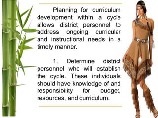Planning for curriculum
development within a cycle
allows district personnel to
address ongoing curricular
and instructional needs in a
timely manner.
1. Determine district
personnel who will establish
the cycle. These individuals
should have knowledge of and
responsibility for budget,
resources, and curriculum.
 